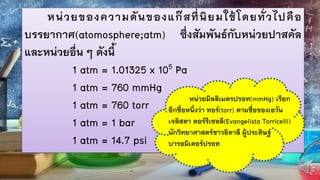 หน่วยของความดันของแก๊สที่นิยมใช้โดยทั่วไปคือ
บรรยากาศ(atomosphere;atm) ซึ่งสัมพันธ์กับหน่วยปาสคัล
และหน่วยอื่น ๆ ดังนี้
1 atm = 1.01325 x 105 Pa
1 atm = 760 mmHg
1 atm = 760 torr
1 atm = 1 bar
1 atm = 14.7 psi
หน่วยมิลลิเมตรปรอท(mmHg) เรียก
อีกชื่อหนึ่งว่า ทอร์(torr) ตามชื่อของเอวัน
เจลิสตา ตอร์รีเซลลี(Evangelista Torricelli)
นักวิทยาศาสตร์ชาวอิตาลี ผู้ประดิษฐ์
บารอมิเตอร์ปรอท
 