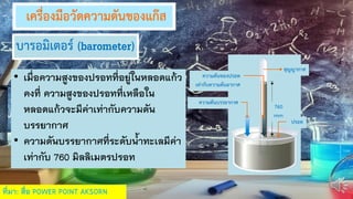 เครื่องมือวัดความดันของแก๊ส
• เมื่อความสูงของปรอทที่อยู่ในหลอดแก้ว
คงที่ ความสูงของปรอทที่เหลือใน
หลอดแก้วจะมีค่าเท่ากับความดัน
บรรยากาศ
• ความดันบรรยากาศที่ระดับน้าทะเลมีค่า
เท่ากับ 760 มิลลิเมตรปรอท
ความดันของปรอท
เท่ากับความดันอากาศ
ความดันบรรยากาศ
ปรอท
สุญญากาศ
760
mm
บารอมิเตอร์ (barometer)
ที่มา: สื่อ POWER POINT AKSORN
 