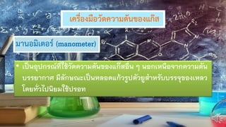 เครื่องมือวัดความดันของแก๊ส
มานอมิเตอร์ (manometer)
• เป็นอุปกรณ์ที่ใช้วัดความดันของแก๊สอื่น ๆ นอกเหนือจากความดัน
บรรยากาศ มีลักษณะเป็นหลอดแก้วรูปตัวยูสาหรับบรรจุของเหลว
โดยทั่วไปนิยมใช้ปรอท
 