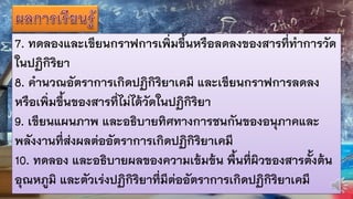 7. ทดลองและเขียนกราฟการเพิ่มขึ้นหรือลดลงของสารที่ทาการวัด
ในปฏิกิริยา
8. คานวณอัตราการเกิดปฏิกิริยาเคมี และเขียนกราฟการลดลง
หรือเพิ่มขึ้นของสารที่ไม่ได้วัดในปฏิกิริยา
9. เขียนแผนภาพ และอธิบายทิศทางการชนกันของอนุภาคและ
พลังงานที่ส่งผลต่ออัตราการเกิดปฏิกิริยาเคมี
10. ทดลอง และอธิบายผลของความเข้มข้น พื้นที่ผิวของสารตั้งต้น
อุณหภูมิ และตัวเร่งปฏิกิริยาที่มีต่ออัตราการเกิดปฏิกิริยาเคมี
 