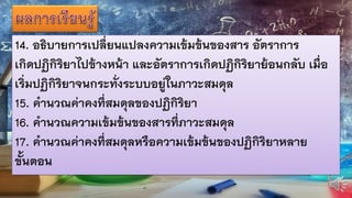 14. อธิบายการเปลี่ยนแปลงความเข้มข้นของสาร อัตราการ
เกิดปฏิกิริยาไปข้างหน้า และอัตราการเกิดปฏิกิริยาย้อนกลับ เมื่อ
เริ่มปฏิกิริยาจนกระทั่งระบบอยู่ในภาวะสมดุล
15. คานวณค่าคงที่สมดุลของปฏิกิริยา
16. คานวณความเข้มข้นของสารที่ภาวะสมดุล
17. คานวณค่าคงที่สมดุลหรือความเข้มข้นของปฏิกิริยาหลาย
ขั้นตอน
 