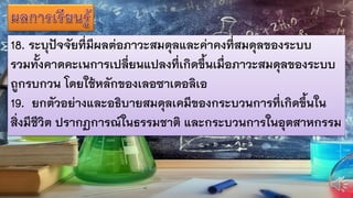 18. ระบุปัจจัยที่มีผลต่อภาวะสมดุลและค่าคงที่สมดุลของระบบ
รวมทั้งคาดคะเนการเปลี่ยนแปลงที่เกิดขึ้นเมื่อภาวะสมดุลของระบบ
ถูกรบกวน โดยใช้หลักของเลอซาเตอลิเอ
19. ยกตัวอย่างและอธิบายสมดุลเคมีของกระบวนการที่เกิดขึ้นใน
สิ่งมีชีวิต ปรากฏการณ์ในธรรมชาติ และกระบวนการในอุตสาหกรรม
 