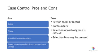 Case Control Pros and Cons
Pros
Quick
Cheap
Suitable for rare disorders
Fewer subjects needed than cross-sectional
studies
Cons
• Rely on recall or record
• Confounders
• Selection of control group is
difficult
• Selection bias may be present
 
