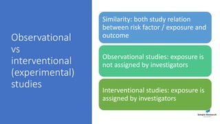 Observational
vs
interventional
(experimental)
studies
Similarity: both study relation
between risk factor / exposure and
outcome
Observational studies: exposure is
not assigned by investigators
Interventional studies: exposure is
assigned by investigators
 