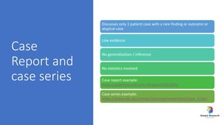 Case
Report and
case series
Discusses only 1 patient case with a rare finding or outcome or
atypical case
Low evidence
No generalization / inference
No statistics involved
Case report example:
https://pubmed.ncbi.nlm.nih.gov/32923205/
Case series example:
https://www.cdc.gov/mmwr/preview/mmwrhtml/june_5.htm
 