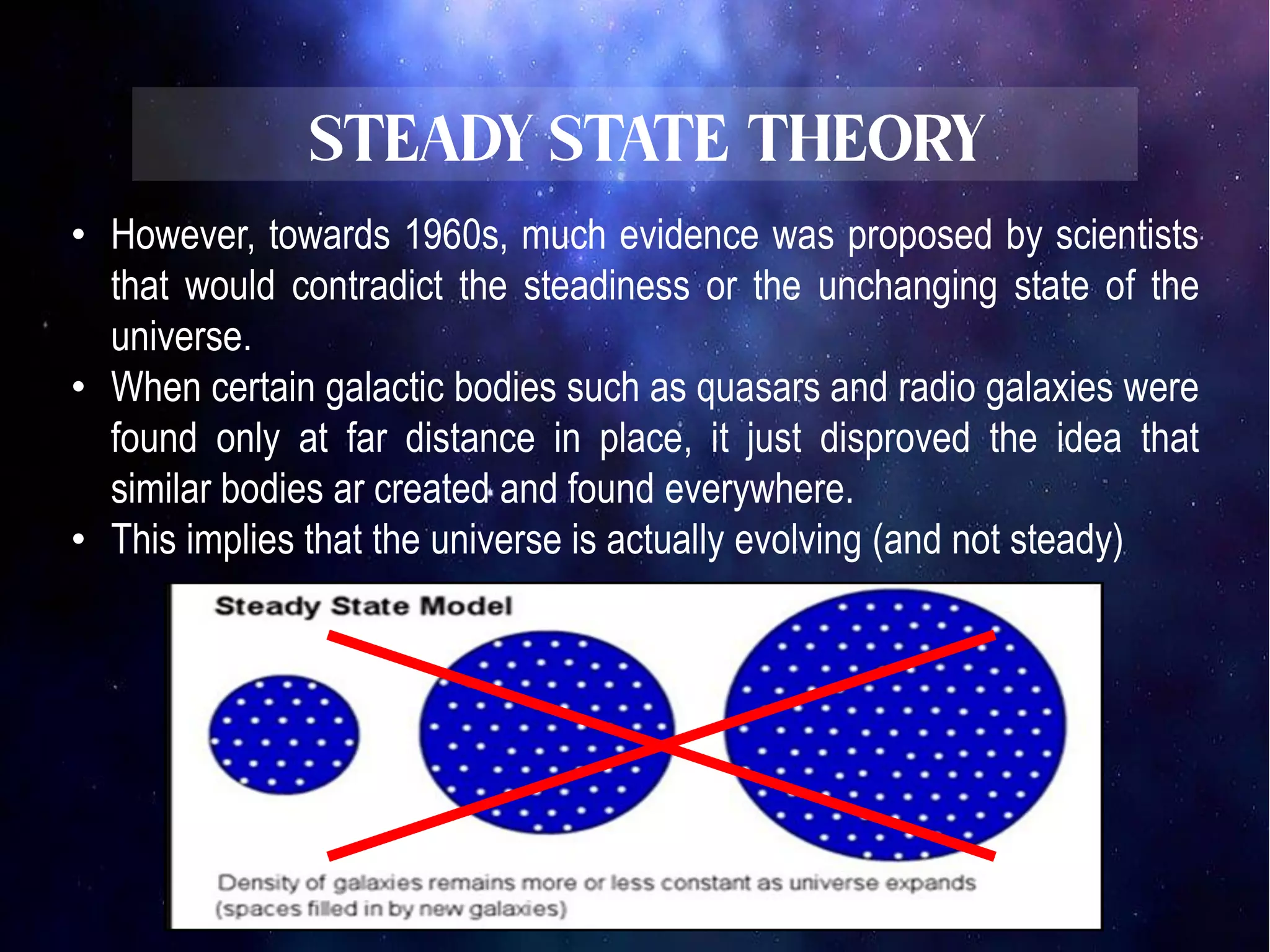 • However, towards 1960s, much evidence was proposed by scientists
that would contradict the steadiness or the unchanging state of the
universe.
• When certain galactic bodies such as quasars and radio galaxies were
found only at far distance in place, it just disproved the idea that
similar bodies ar created and found everywhere.
• This implies that the universe is actually evolving (and not steady)
 