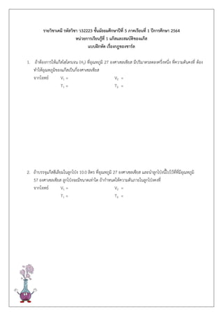 รายวิชาเคมี รหัสวิชา ว32223 ชั้นมัธยมศึกษาปีที่ 5 ภาคเรียนที่ 1 ปีการศึกษา 2564
หน่วยการเรียนรู้ที่ 1 แก๊สและสมบัติของแก๊ส
แบบฝึกหัด เรื่องกฎของชาร์ล
1. ถ้าต้องการให้แก๊สไฮโดรเจน (H2) ที่อุณหภูมิ 27 องศาเซลเซียส มีปริมาตรลดลงครึ่งหนึ่ง ที่ความดันคงที่ ต้อง
ทาให้อุณหภูมิของแก๊สเป็นกี่องศาเซลเซียส
จากโจทย์ V1 = V2 =
T1 = T2 =
2. ถ้าบรรจุแก๊สฮีเลียมในลูกโป่ง 10.0 ลิตร ที่อุณหภูมิ 27 องศาเซลเซียส และนาลูกโป่งนี้ไปไว้ที่ที่มีอุณหภูมิ
57 องศาเซลเซียส ลูกโป่งจะมีขนาดเท่าใด ถ้ากาหนดให้ความดันภายในลูกโป่งคงที่
จากโจทย์ V1 = V2 =
T1 = T2 =
 