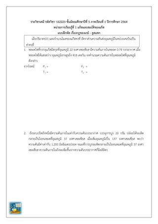 รายวิชาเคมี รหัสวิชา ว32223 ชั้นมัธยมศึกษาปีที่ 5 ภาคเรียนที่ 1 ปีการศึกษา 2564
หน่วยการเรียนรู้ที่ 1 แก๊สและสมบัติของแก๊ส
แบบฝึกหัด เรื่องกฎของเกย์ - ลูสแซก
1. หลอดไฟที่บรรจุแก๊สมีสกุลที่อุณหภูมิ 22 องศาเซลเซียส มีความดันภายในหลอด 0.74 บรรยากาศ เมื่อ
หลอดไฟให้แสงสว่าง อุณหภูมิอาจสูงถึง 418 เคลวิน จงคานวณความดันภายในหลอดไฟที่อุณหภูมิ
ดังกล่าว
จากโจทย์ P1 = P2 =
T1 = T2 =
2. ถังระบบปิดถังหนึ่งมีความดันภายในเท่ากับความดันบรรยากาศ บรรจุการบูร 20 กรัม ปล่อยให้ระเหิด
กลายเป็นไอจนหมดที่อุณหภูมิ 37 องศาเซลเซียส เมื่อเพิ่มอุณหภูมิเป็น 137 องศาเซลเซียส พบว่า
ความดันมีค่าเท่ากับ 1,200 มิลลิเมตรปรอท ขณะที่การบูรระเหิดกลายเป็นไอจนหมดที่อุณหภูมิ 37 องศา
เซลเซียส ความดันภายในถังจะเพิ่มขึ้นจากความดันบรรยากาศกี่มิลลิลิตร
เมื่อปริมาตร(V) และจานวนโมลของแก๊สคงที่ อัตราส่วนความดันต่ออุณหภูมิในหน่วยเคลวินเป็น
ค่าคงที่
 