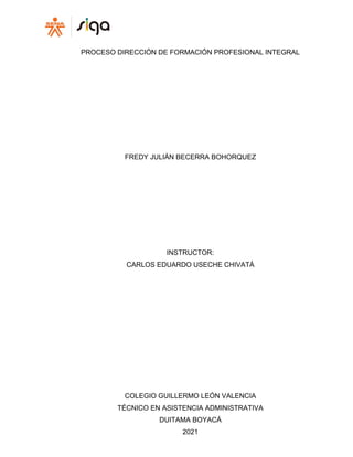 PROCESO DIRECCIÓN DE FORMACIÓN PROFESIONAL INTEGRAL
FREDY JULIÁN BECERRA BOHORQUEZ
INSTRUCTOR:
CARLOS EDUARDO USECHE CHIVATÁ
COLEGIO GUILLERMO LEÓN VALENCIA
TÉCNICO EN ASISTENCIA ADMINISTRATIVA
DUITAMA BOYACÁ
2021
 