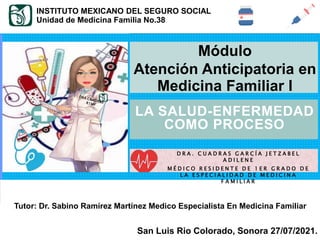 SALUD - ENFERMEDAD
Tutor: Dr. Sabino Ramírez Martínez Medico Especialista En Medicina Familiar
San Luis Rio Colorado, Sonora 27/07/2021.
LA SALUD-ENFERMEDAD
COMO PROCESO
INSTITUTO MEXICANO DEL SEGURO SOCIAL
Unidad de Medicina Familia No.38
Módulo
Atención Anticipatoria en
Medicina Familiar I
D R A . C U A D R A S G A R C Í A J E T Z A B E L
A D I L E N E
M É D I C O R E S I D E N T E D E 1 E R G R A D O D E
L A E S P E C I A L I D A D D E M E D I C I N A
F A M I L I A R
 