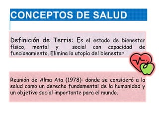 CONCEPTOS DE SALUD
Definición de Terris: Es el estado de bienestar
físico, mental y social con capacidad de
funcionamiento. Elimina la utopía del bienestar
Reunión de Alma Ata (1978): donde se consideró a la
salud como un derecho fundamental de la humanidad y
un objetivo social importante para el mundo.
 