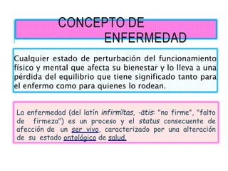 CONCEPTO DE
ENFERMEDAD
La enfermedad (del latín infirmĭtas, -ātis: "no firme", "falto
de firmeza") es un proceso y el status consecuente de
afección de un ser vivo, caracterizado por una alteración
de su estado ontológico de salud.
Cualquier estado de perturbación del funcionamiento
físico y mental que afecta su bienestar y lo lleva a una
pérdida del equilibrio que tiene significado tanto para
el enfermo como para quienes lo rodean.
 