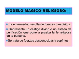 MODELO MAGICO-RELIGIOSO:
La enfermedad resulta de fuerzas o espíritus.
Representa un castigo divino o un estado de
purificación que pone a prueba la fe religiosa
de la persona.
Se trata de fuerzas desconocidas y espíritus.
 