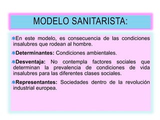 MODELO SANITARISTA:
En este modelo, es consecuencia de las condiciones
insalubres que rodean al hombre.
Determinantes: Condiciones ambientales.
Desventaja: No contempla factores sociales que
determinan la prevalencia de condiciones de vida
insalubres para las diferentes clases sociales.
Representantes: Sociedades dentro de la revolución
industrial europea.
 
