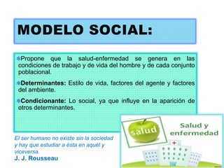MODELO SOCIAL:
Propone que la salud-enfermedad se genera en las
condiciones de trabajo y de vida del hombre y de cada conjunto
poblacional.
Determinantes: Estilo de vida, factores del agente y factores
del ambiente.
Condicionante: Lo social, ya que influye en la aparición de
otros determinantes.
El ser humano no existe sin la sociedad
y hay que estudiar a ésta en aquél y
viceversa.
J. J. Rousseau
 