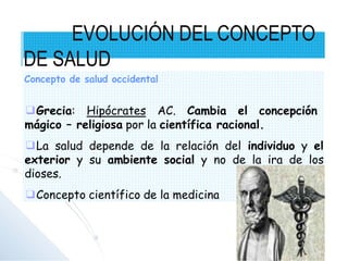 ❑Grecia: Hipócrates AC. Cambia el concepción
mágico – religiosa por la científica racional.
❑La salud depende de la relación del individuo y el
exterior y su ambiente social y no de la ira de los
dioses.
❑Concepto científico de la medicina
EVOLUCIÓN DEL CONCEPTO
DE SALUD
Concepto de salud occidental
 