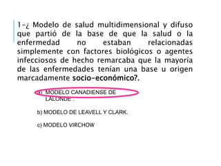 1-¿ Modelo de salud multidimensional y difuso
que partió de la base de que la salud o la
enfermedad no estaban relacionadas
simplemente con factores biológicos o agentes
infecciosos de hecho remarcaba que la mayoría
de las enfermedades tenían una base u origen
marcadamente socio-económico?.
a) MODELO CANADIENSE DE
LALONDE .
b) MODELO DE LEAVELL Y CLARK.
c) MODELO VIRCHOW
 