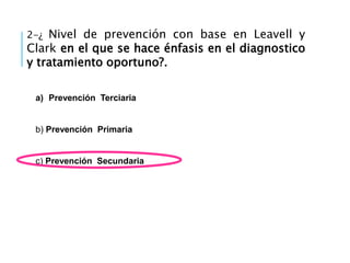 2-¿ Nivel de prevención con base en Leavell y
Clark en el que se hace énfasis en el diagnostico
y tratamiento oportuno?.
a) Prevención Terciaria
b) Prevención Primaria
c) Prevención Secundaria
 