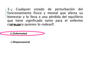 3-¿ Cualquier estado de perturbación del
funcionamiento físico y mental que afecta su
bienestar y lo lleva a una pérdida del equilibrio
que tiene significado tanto para el enfermo
como para quienes lo rodean?.
a) Salud
b) Enfermedad
c) Biopsicosocial
 
