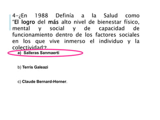 4-¿En 1988 Definía a la Salud como
“El logro del más alto nivel de bienestar físico,
mental y social y de capacidad de
funcionamiento dentro de los factores sociales
en los que vive inmerso el individuo y la
colectividad”?.
a) Salleras Sanmaerti
b) Terris Galeazi
c) Claude Bernard-Horner.
 