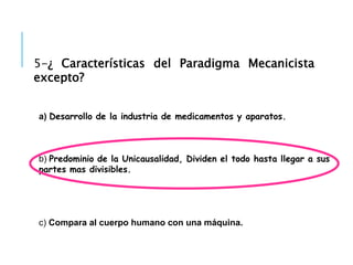 5-¿ Características del Paradigma Mecanicista
excepto?
a) Desarrollo de la industria de medicamentos y aparatos.
b) Predominio de la Unicausalidad, Dividen el todo hasta llegar a sus
partes mas divisibles.
c) Compara al cuerpo humano con una máquina.
 