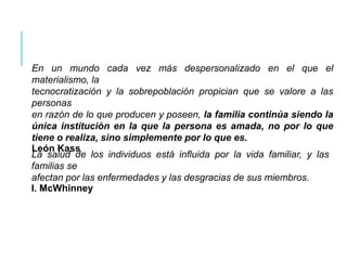 En un mundo cada vez más despersonalizado en el que el
materialismo, la
tecnocratización y la sobrepoblación propician que se valore a las
personas
en razón de lo que producen y poseen, la familia continúa siendo la
única institución en la que la persona es amada, no por lo que
tiene o realiza, sino simplemente por lo que es.
León Kass
La salud de los individuos está influida por la vida familiar, y las
familias se
afectan por las enfermedades y las desgracias de sus miembros.
I. McWhinney
 