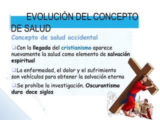 Concepto de salud occidental
❑Con la llegada del cristianismo aparece
nuevamente la salud como elemento de salvación
espiritual
❑La enfermedad, el dolor y el sufrimiento
son vehículos para obtener la salvación eterna
❑Se prohíbe la investigación. Oscurantismo
dura doce siglos
EVOLUCIÓN DEL CONCEPTO
DE SALUD
 