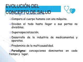 Paradigma mecanicista
❑Compara al cuerpo humano con una máquina.
❑Dividen el todo hasta llegar a sus partes no
divisibles.
❑Superespecialización.
❑Desarrollo de la industria de medicamentos y
aparatos.
❑Predominio de la multicausalidad.
❑Paradigma: concepciones dominantes en cada
tiempo y lugar.
EVOLUCIÓN DEL
CONCEPTO DE SALUD
 