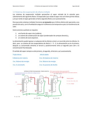 Operaciones Unitarias II 1.3 Sistemas de evaporación de efecto múltiple Página 14 de 42
1.3 Sistemas de evaporación de efecto múltiple
Los sistemas de evaporación múltiple aprovechan el vapor retirado de la solución para
calentamiento del siguiente efecto. El evaporador que recibe el vapor vivo se le llama primer efecto
y al que recibe el vapor generado se llama segundo efecto y así sucesivamente.
Para que estos sistemas múltiples funciones es necesario que el último efecto esté operando a una
presión de vacío, con la finalidad de asegurar la Diferencia de temperatura para la transferencia de
calor.
Como servicios auxiliares se requiere:
1. una fuente de vapor vivo (caldera),
2. un sistema de condensación de vapor (condensador de contacto directo) y,
3. un sistema de vacío (eyector).
La alimentación puede ingresar a cualquiera de los efectos y tener un recorrido entre los efectos. Es
decir, para un sistema de tres evaporadores de efecto 1 – 3 - 2; la alimentación es en el primero,
después su concentrado alimenta al tercero y posteriormente entra al segundo para salir a la
concentración final deseada.
El sentido del vapor siempre va del primero, al segundo, al tercero y así sucesivamente.
Triple efecto: efecto doble:
6 Balances de materia 4 ec. De balance de materia
3 ec. Balance de energía 2 ec. Balance de energía
3 ec. Ec de diseño 2 ec. Ecuaciones de diseño
 