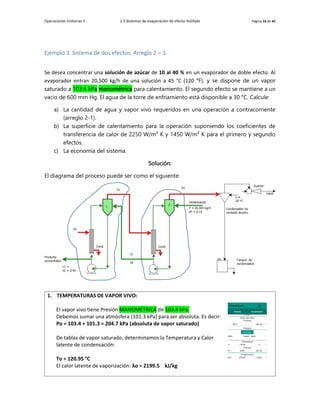 Operaciones Unitarias II 1.3 Sistemas de evaporación de efecto múltiple Página 16 de 42
Ejemplo 3. Sistema de dos efectos. Arreglo 2 – 1.
Se desea concentrar una solución de azúcar de 10 al 40 % en un evaporador de doble efecto. Al
evaporador entran 20,500 kg/h de una solución a 45 °C (120 °F), y se dispone de un vapor
saturado a 103.4 kPa manométrica para calentamiento. El segundo efecto se mantiene a un
vacío de 600 mm Hg. El agua de la torre de enfriamiento está disponible a 30 °C. Calcule:
a) La cantidad de agua y vapor vivo requeridos en una operación a contracorriente
(arreglo 2-1).
b) La superficie de calentamiento para la operación suponiendo los coeficientes de
transferencia de calor de 2250 W/m² K y 1450 W/m² K para el primero y segundo
efectos.
c) La economía del sistema.
Solución:
El diagrama del proceso puede ser como el siguiente:
1. TEMPERATURAS DE VAPOR VIVO:
El vapor vivo tiene Presión MANOMÉTRICA de 103.4 kPa.
Debemos sumar una atmósfera (101.3 kPa) para ser absoluta. Es decir:
Po = 103.4 + 101.3 = 204.7 kPa (absoluta de vapor saturado)
De tablas de vapor saturado, determinamos la Temperatura y Calor
latente de condensación:
To = 120.95 °C
El calor latente de vaporización: λo = 2199.5 kJ/kg
 