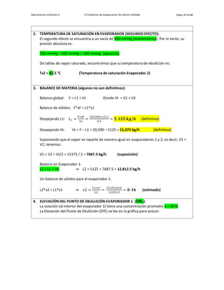 Operaciones Unitarias II 1.3 Sistemas de evaporación de efecto múltiple Página 17 de 42
2. TEMPERATURA DE SATURACIÓN EN EVAPORADOR (SEGUNDO EFECTO):
El segundo efecto se encuentra a un vacío de 600 mmHg (manométrica). Por lo tanto, su
presión absoluta es:
760 mmHg – 600 mmHg = 160 mmHg (absoluta)
De tablas de vapor saturado, encontramos que su temperatura de ebullición es:
Ts2 = 61.5 °C (Temperatura de saturación Evaporador 2)
3. BALANCE DE MATERIA (algunos no son definitivos):
Balance global: F = L1 + Vt Donde Vt = V1 + V2
Balance de sólidos: F*xF = L1*x1
Despejando L1: 𝐿1 =
F∗xF
x1
=
(20,500)∗(0.1)
0.4
= 𝟓, 𝟏𝟐𝟓 𝒌𝒈/𝒉 (definitivo)
Despejando Vt: Vt = F – L1 = 20,500 – 5125 = 15,375 kg/h (definitivo)
Suponiendo que el vapor se reparte de manera igual en evaporadores 1 y 2, es decir, V1 =
V2; tenemos:
V1 = V2 = Vt/2 = 15375 / 2 = 7687.5 kg/h (suposición)
Balance en Evaporador 1:
L2 = L1 + V1 ⇒ L2 = 5125 + 7687.5 = 12,812.5 kg/h
Un balance de sólidos para el evaporador 1:
L2*x2 = L1*x1 ⇒ 𝑥2 =
L1∗x1
L2
=
(5125)(0.4)
12,812.5
= 𝟎. 𝟏𝟔 (estimado)
4. ELEVACIÓN DEL PUNTO DE EBULLICIÓN EVAPORADOR 1 (EPE1):
La solución (al interior del evaporador 1) tiene una concentración promedio x = 40 %
La Elevación del Punto de Ebullición (EPE) se lee en la gráfica para azúcar:
 