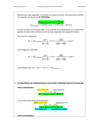 Operaciones Unitarias II 1.3 Sistemas de evaporación de efecto múltiple Página 19 de 42
Debido a que cada evaporador va teniendo una caída de presión, las temperaturas también
van subiendo. Se calcula una ∆T DISPONIBLE:
Δ𝑇𝑑𝑖𝑠𝑝𝑜𝑛𝑖𝑏𝑙𝑒 = 𝑇𝑜 − 𝑇𝑠2 − ∑ 𝐸𝑃𝐸
Δ𝑇𝑑𝑖𝑠𝑝𝑜𝑛𝑖𝑏𝑙𝑒 = 120.95 − 61.5 − (1.75 + 0.4) = 𝟓𝟕. 𝟑 °𝑪
Esta Δ𝑇 se reparte en los evaporadors 1 y 2; y además son proporcionales a los coeficientes
globales. De este modo estimamos las ∆T de cada evaporador de la siguiente manera:
Para el primer evaporador:
Δ𝑇1 = Δ𝑇𝑑𝑖𝑠𝑝𝑜𝑛𝑖𝑏𝑙𝑒
1/𝑈1
1
𝑈1
+
1
𝑈2
= 57.3 ∗
1
2250
1
2250
+
1
1450
= 22.5 °𝐶
Para el segundo evaporador:
Δ𝑇2 = Δ𝑇𝑑𝑖𝑠𝑝𝑜𝑛𝑖𝑏𝑙𝑒
1/𝑈2
1
𝑈1
+
1
𝑈2
= 57.3 ∗
1
1450
1
2250
+
1
1450
= 34.8 °𝐶
Comprobamos que Δ𝑇1 + Δ𝑇2 = 57.3 °𝐶 = Δ𝑇𝑑𝑖𝑠𝑝𝑜𝑛𝑖𝑏𝑙𝑒
7. ESTIMACIÓN DE LAS TEMPERATURAS DE EBULLICIÓN Y TEMPERATURAS DE SATURACIÓN:
PARA EVAPORADOR 1:
Δ𝑇1 = 𝑇𝑜 − 𝑇1 despejando T1:
T1 = To − Δ𝑇1
𝐓𝟏 = 120.95 − 22.5 = 𝟗𝟖. 𝟒𝟓 °𝑪
Con las elevaciones de punto de ebullición:
𝐸𝑃𝐸1 = 𝑇1 − 𝑇𝑠1 , despejamos 𝑇𝑠1:
𝑇𝑠1 = 𝑇1 − 𝐸𝑃𝐸1
𝑻𝒔𝟏 = 98.45 − 1.75 = 𝟗𝟔. 𝟕 °𝑪
Ps1 = 90.042 kPa (con tablas de vapor)
PARA EVAPORADOR 2:
 