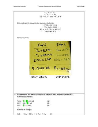 Operaciones Unitarias II 1.3 Sistemas de evaporación de efecto múltiple Página 20 de 42
Δ𝑇2 = 𝑇𝑠1 − 𝑇2
T2 = Ts1 − Δ𝑇2
𝐓𝟐 = 96.7 − 34.8 = 𝟔𝟏. 𝟗 °𝑪
O también con la elevación del punto de ebullición:
𝐸𝑃𝐸2 = 𝑇2 − 𝑇𝑠2
𝑇2 = 𝑇𝑠2 + 𝐸𝑃𝐸2
𝑻𝟐 = 61.5 + 0.4 = 𝟔𝟏. 𝟗 °𝑪
𝑻𝒔𝟐 = 𝟔𝟏. 𝟓 °𝑪
Como resumen:
DT1 = 22.5 °C DT2= 34.8 °C
8. BALANCES DE MATERIA, BALANCES DE ENERGÍA Y ECUACIONES DE DISEÑO:
Balances de materia:
Total: F = L1 + V1+V2 (1)
EV1: L2 = L1 + V1 (2)
EV2: F = L2 + V2 (3)
Balance de energía:
Ev1: 𝑉0𝜆0 + 𝐿2 ℎ2 = 𝐿1 ℎ1 + 𝑉1 𝐻1 (4)
 