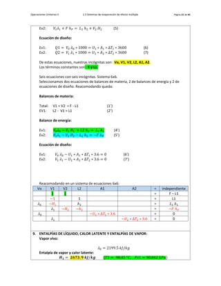 Operaciones Unitarias II 1.3 Sistemas de evaporación de efecto múltiple Página 21 de 42
Ev2: 𝑉1𝜆1 + 𝐹 ℎ𝐹 = 𝐿2 ℎ2 + 𝑉2 𝐻2 (5)
Ecuación de diseño:
Ev1: 𝑄1 = 𝑉0 𝜆0 ∗ 1000 = 𝑈1 ∗ 𝐴1 ∗ Δ𝑇1 ∗ 3600 (6)
Ev2: 𝑄2 = 𝑉1 𝜆1 ∗ 1000 = 𝑈2 ∗ 𝐴2 ∗ Δ𝑇2 ∗ 3600 (7)
De estas ecuaciones, nuestras incógnitas son: Vo, V1, V2, L2, A1, A2.
Los términos constantes son: F y L1.
Seis ecuaciones con seis incógnitas. Sistema 6x6.
Seleccionamos dos ecuaciones de balances de materia, 2 de balances de energía y 2 de
ecuaciones de diseño. Reacomodando queda:
Balances de materia:
Total: V1 + V2 = F - L1 (1’)
EV1: L2 - V1 = L1 (2’)
Balance de energía:
Ev1: 𝑉0𝜆0 − 𝑉1 𝐻1 + 𝐿2 ℎ2 = 𝐿1 ℎ1 (4’)
Ev2: 𝑉1𝜆1 − 𝑉2 𝐻2 − 𝐿2 ℎ2 = −𝐹 ℎ𝐹 (5’)
Ecuación de diseño:
Ev1: 𝑉0 𝜆0 − 𝑈1 ∗ 𝐴1 ∗ Δ𝑇1 ∗ 3.6 = 0 (6’)
Ev2: 𝑉1 𝜆1 − 𝑈2 ∗ 𝐴2 ∗ Δ𝑇2 ∗ 3.6 = 0 (7’)
Reacomodando en un sistema de ecuaciones 6x6:
Vo V1 V2 L2 A1 A2 = independiente
1 1 = F – L1
−1 1 = L1
𝜆0 −𝐻1 ℎ2 = 𝐿1 ℎ1
𝜆1 −𝐻2 −ℎ2 = −𝐹 ℎ𝐹
𝜆0 −𝑈1 ∗ Δ𝑇1 ∗ 3.6 = 0
𝜆1 −𝑈2 ∗ Δ𝑇2 ∗ 3.6 = 0
9. ENTALPÍAS DE LÍQUIDO, CALOR LATENTE Y ENTALPÍAS DE VAPOR:
Vapor vivo:
𝜆0 = 2199.5 𝑘𝐽/𝑘𝑔
Entalpía de vapor y calor latente:
𝑯𝟏 = 𝟐𝟔𝟕𝟑. 𝟗 𝒌𝑱/𝒌𝒈 (𝑇1 = 98.45 °𝐶, 𝑃𝑠1 = 90.042 𝑘𝑃𝑎)
 