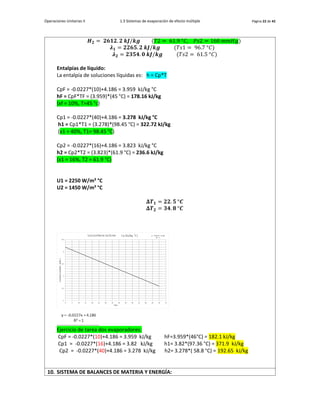 Operaciones Unitarias II 1.3 Sistemas de evaporación de efecto múltiple Página 22 de 42
𝑯𝟐 = 𝟐𝟔𝟏𝟐. 𝟐 𝒌𝑱/𝒌𝒈 (𝑇2 = 61.9 °𝐶, 𝑃𝑠2 = 160 𝑚𝑚𝐻𝑔)
𝝀𝟏 = 𝟐𝟐𝟔𝟓. 𝟐 𝒌𝑱/𝒌𝒈 (𝑇𝑠1 = 96.7 °𝐶)
𝝀𝟐 = 𝟐𝟑𝟓𝟒. 𝟎 𝒌𝑱/𝒌𝒈 (𝑇𝑠2 = 61.5 °𝐶)
Entalpías de líquido:
La entalpía de soluciones líquidas es: h = Cp*T
CpF = -0.0227*(10)+4.186 = 3.959 kJ/kg °C
hF = CpF*TF = (3.959)*(45 °C) = 178.16 kJ/kg
(xf = 10%, T=45 °c)
Cp1 = -0.0227*(40)+4.186 = 3.278 kJ/kg °C
h1 = Cp1*T1 = (3.278)*(98.45 °C) = 322.72 kJ/kg
(x1 = 40%, T1= 98.45 °C)
Cp2 = -0.0227*(16)+4.186 = 3.823 kJ/kg °C
h2 = Cp2*T2 = (3.823)*(61.9 °C) = 236.6 kJ/kg
(x1 = 16%, T2 = 61.9 °C)
U1 = 2250 W/m² °C
U2 = 1450 W/m² °C
𝚫𝑻𝟏 = 𝟐𝟐. 𝟓 °𝑪
𝚫𝑻𝟐 = 𝟑𝟒. 𝟖 °𝑪
Ejercicio de tarea dos evaporadores:
CpF = -0.0227*(10)+4.186 = 3.959 kJ/kg hF=3.959*(46°C) = 182.1 kJ/kg
Cp1 = -0.0227*(16)+4.186 = 3.82 kJ/kg h1= 3.82*(97.36 °C) = 371.9 kJ/kg
Cp2 = -0.0227*(40)+4.186 = 3.278 kJ/kg h2= 3.278*( 58.8 °C) = 192.65 kJ/kg
10. SISTEMA DE BALANCES DE MATERIA Y ENERGÍA:
 