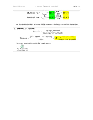 Operaciones Unitarias II 1.3 Sistemas de evaporación de efecto múltiple Página 24 de 42
𝚫𝑻𝟏𝒏𝒖𝒆𝒗𝒂 = 𝚫𝑻𝟏 ∗
𝑨𝟏
𝐀𝒑𝒓𝒐𝒎
= 𝟐𝟐. 𝟓 °𝑪 ∗
𝟏𝟏𝟏. 𝟏
𝟏𝟎𝟔
= 𝟐𝟑. 𝟔 °𝑪
𝚫𝑻𝟐 𝒏𝒖𝒆𝒗𝒂 = 𝚫𝑻𝟐 ∗
𝑨𝟐
𝐀𝒑𝒓𝒐𝒎
= 𝟑𝟒. 𝟖 °𝑪 ∗
𝟏𝟎𝟏. 𝟒
𝟏𝟎𝟔
= 𝟑𝟑. 𝟑 °𝑪
De este modo se pudiera recalcular todo el problema y encontrar una solución optimizada.
13. ECONOMÍA DEL SISTEMA:
𝐸𝑐𝑜𝑛𝑜𝑚í𝑎 =
𝑘𝑔 𝑣𝑎𝑝𝑜 𝑔𝑒𝑛𝑒𝑟𝑎𝑑𝑜
𝑘𝑔 𝑑𝑒 𝑣𝑎𝑝𝑜𝑟 𝑣𝑖𝑣𝑜 𝑢𝑡𝑖𝑙𝑖𝑧𝑎𝑑𝑜
𝐸𝑐𝑜𝑛𝑜𝑚í𝑎 =
(𝑉1 = 8128.5 + 𝑉2 = 7246.5)
9208.0
= 𝟏. 𝟕
𝑘𝑔 𝑣𝑎𝑝𝑜𝑟 𝑔𝑒𝑛𝑒𝑟𝑎𝑑𝑜
𝑘𝑔 𝑣𝑎𝑝𝑜𝑟 𝑣𝑖𝑣𝑜 𝑢𝑡𝑖𝑙𝑖𝑧𝑎𝑑𝑜
Se mejora sustancialmente con dos evaporadores.
Hoja de cálculo de
Microsoft Excel 97-2003
 
