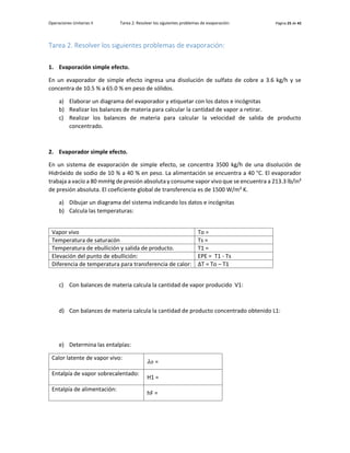 Operaciones Unitarias II Tarea 2. Resolver los siguientes problemas de evaporación: Página 25 de 42
Tarea 2. Resolver los siguientes problemas de evaporación:
1. Evaporación simple efecto.
En un evaporador de simple efecto ingresa una disolución de sulfato de cobre a 3.6 kg/h y se
concentra de 10.5 % a 65.0 % en peso de sólidos.
a) Elaborar un diagrama del evaporador y etiquetar con los datos e incógnitas
b) Realizar los balances de materia para calcular la cantidad de vapor a retirar.
c) Realizar los balances de materia para calcular la velocidad de salida de producto
concentrado.
2. Evaporador simple efecto.
En un sistema de evaporación de simple efecto, se concentra 3500 kg/h de una disolución de
Hidróxido de sodio de 10 % a 40 % en peso. La alimentación se encuentra a 40 °C. El evaporador
trabaja a vacío a 80 mmHg de presión absoluta y consume vapor vivo que se encuentra a 213.3 lb/in²
de presión absoluta. El coeficiente global de transferencia es de 1500 W/m² K.
a) Dibujar un diagrama del sistema indicando los datos e incógnitas
b) Calcula las temperaturas:
Vapor vivo To =
Temperatura de saturacón Ts =
Temperatura de ebullición y salida de producto. T1 =
Elevación del punto de ebullición: EPE = T1 - Ts
Diferencia de temperatura para transferencia de calor: ∆T = To – T1
c) Con balances de materia calcula la cantidad de vapor producido V1:
d) Con balances de materia calcula la cantidad de producto concentrado obtenido L1:
e) Determina las entalpías:
Calor latente de vapor vivo:
𝜆𝑜 =
Entalpía de vapor sobrecalentado:
H1 =
Entalpía de alimentación:
hF =
 