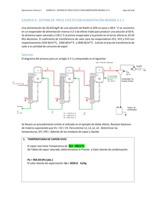 Operaciones Unitarias II EJEMPLO 4. SISTEMA DE TRIPLE EFECTO CON ALIMENTACIÓN INVERSA 3-2-1 Página 27 de 42
EJEMPLO 4. SISTEMA DE TRIPLE EFECTO CON ALIMENTACIÓN INVERSA 3-2-1
Una alimentación de 20,410 kg/h de una solución de NaOH al 10% en peso a 48.9 °C se concentra
en un evaporador de alimentación inversa 3-2-1 de efecto triple para producir una solución al 50 %.
Se alimenta vapor saturado a 178.3 °C al primer evaporador y la presión en el tercer efecto es 10.34
kPa absolutos. El coeficiente de transferencia de calor para los evaporadores EV1, EV2 y EV3 son
respectivamente 2250 W/m²°C, 2560 W/m²°C y 2840 W/m²°C . Calcule el área de transferencia de
calor y la cantidad de consumo de vapor.
Solución.
El diagrama del proceso para un arreglo 3-2-1 y etiquetado es el siguiente:
Se llevará un procedimiento similar al utilizado en el ejemplo de doble efecto. Resolver balances
de materia suponiendo que V1 = V2 = V3. Para estimar L2, L3, x2, x3. Determinar las
temperaturas, DTi, EPE i. Además de las entalpías de vapor y líquido.
1. TEMPERATURAS DE VAPOR VIVO:
El vapor vivo tiene Temperatura de To = 178.3 °C.
De Tablas de vapor saturado, determinamos la Presión y Calor latente de condensación:
Po = 964.03 kPa (abs.)
El calor latente de vaporización: λo = 2020.0 kJ/kg
 