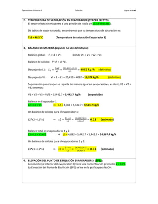Operaciones Unitarias II Solución. Página 28 de 42
2. TEMPERATURA DE SATURACIÓN EN EVAPORADOR (TERCER EFECTO):
El tercer efecto se encuentra a una presión de vacío de 10.34 kPa (abs.).
De tablas de vapor saturado, encontramos que su temperatura de saturación es:
Ts3 = 46.5 °C (Temperatura de saturación Evaporador 3)
3. BALANCE DE MATERIA (algunos no son definitivos):
Balance global: F = L1 + Vt Donde Vt = V1 + V2 + V3
Balance de sólidos: F*xF = L1*x1
Despejando L1: 𝐿1 =
F∗xF
x1
=
(20,410)∗(0.1)
0.5
= 𝟒𝟎𝟖𝟐 𝒌𝒈/𝒉 (definitivo)
Despejando Vt: Vt = F – L1 = 20,410 – 4082 = 16,328 kg/h (definitivo)
Suponiendo que el vapor se reparte de manera igual en evaporadores, es decir, V1 = V2 =
V3; tenemos:
V1 = V2 = V3 = Vt/3 = 15442.7 = 5,442.7 kg/h (suposición)
Balance en Evaporador 1:
L2 = L1 + V1 ⇒ L2 = 4,082 + 5,442.7 = 9,524.7 kg/h
Un balance de sólidos para el evaporador 1:
L2*x2 = L1*x1 ⇒ 𝑥2 =
L1∗x1
L2
=
(4,082)(0.5)
9,524.7
= 𝟎. 𝟐𝟏 (estimado)
Balance total en evaporadores 1 y 2:
L3 = L1 + V1+V2 ⇒ L3 = 4,082 + 5,442.7 + 5,442.7 = 14,967.4 kg/h
Un balance de sólidos para el evaporadores 1 y 2:
L3*x3 = L1*x1 ⇒ 𝑥3 =
L1∗x1
L3
=
(4,082)(0.5)
14,967.4
= 𝟎. 𝟏𝟒 (estimado)
4. ELEVACIÓN DEL PUNTO DE EBULLICIÓN EVAPORADOR 3 (EPE3):
La solución (al interior del evaporador 3) tiene una concentración promedio x = 14 %
La Elevación del Punto de Ebullición (EPE) se lee en la gráfica para NaOH:
 