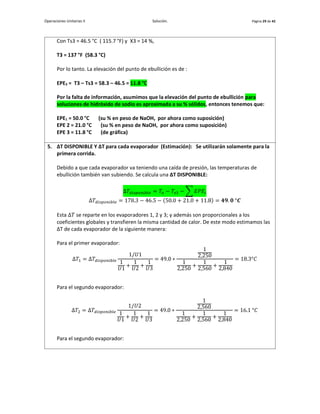Operaciones Unitarias II Solución. Página 29 de 42
Con Ts3 = 46.5 °C ( 115.7 °F) y X3 = 14 %,
T3 = 137 °F (58.3 °C)
Por lo tanto. La elevación del punto de ebullición es de :
EPE3 = T3 – Ts3 = 58.3 – 46.5 = 11.8 °C
Por la falta de información, asumimos que la elevación del punto de ebullición para
soluciones de hidróxido de sodio es aproximada a su % sólidos, entonces tenemos que:
EPE1 = 50.0 °C (su % en peso de NaOH, por ahora como suposición)
EPE 2 = 21.0 °C (su % en peso de NaOH, por ahora como suposición)
EPE 3 = 11.8 °C (de gráfica)
5. ∆T DISPONIBLE Y ∆T para cada evaporador (Estimación): Se utilizarán solamente para la
primera corrida.
Debido a que cada evaporador va teniendo una caída de presión, las temperaturas de
ebullición también van subiendo. Se calcula una ∆T DISPONIBLE:
Δ𝑇𝑑𝑖𝑠𝑝𝑜𝑛𝑖𝑏𝑙𝑒 = 𝑇𝑜 − 𝑇𝑠3 − ∑ 𝐸𝑃𝐸𝑖
Δ𝑇𝑑𝑖𝑠𝑝𝑜𝑛𝑖𝑏𝑙𝑒 = 178.3 − 46.5 − (50.0 + 21.0 + 11.8) = 𝟒𝟗. 𝟎 °𝑪
Esta Δ𝑇 se reparte en los evaporadores 1, 2 y 3; y además son proporcionales a los
coeficientes globales y transfieren la misma cantidad de calor. De este modo estimamos las
∆T de cada evaporador de la siguiente manera:
Para el primer evaporador:
Δ𝑇1 = Δ𝑇𝑑𝑖𝑠𝑝𝑜𝑛𝑖𝑏𝑙𝑒
1/𝑈1
1
𝑈1
+
1
𝑈2
+
1
𝑈3
= 49.0 ∗
1
2,250
1
2,250
+
1
2,560
+
1
2,840
= 18.3°𝐶
Para el segundo evaporador:
Δ𝑇2 = Δ𝑇𝑑𝑖𝑠𝑝𝑜𝑛𝑖𝑏𝑙𝑒
1/𝑈2
1
𝑈1
+
1
𝑈2
+
1
𝑈3
= 49.0 ∗
1
2,560
1
2,250
+
1
2,560
+
1
2,840
= 16.1 °𝐶
Para el segundo evaporador:
 