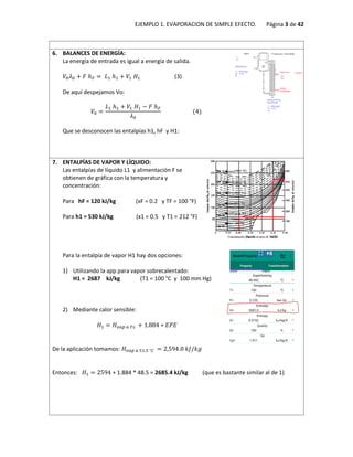 EJEMPLO 1. EVAPORACION DE SIMPLE EFECTO. Página 3 de 42
6. BALANCES DE ENERGÍA:
La energía de entrada es igual a energía de salida.
𝑉0𝜆0 + 𝐹 ℎ𝐹 = 𝐿1 ℎ1 + 𝑉1 𝐻1 (3)
De aquí despejamos Vo:
𝑉0 =
𝐿1 ℎ1 + 𝑉1 𝐻1 − 𝐹 ℎ𝐹
𝜆0
(4)
Que se desconocen las entalpías h1, hF y H1:
7. ENTALPÍAS DE VAPOR Y LÍQUIDO:
Las entalpías de líquido L1 y alimentación F se
obtienen de gráfica con la temperatura y
concentración:
Para hF = 120 kJ/kg (xF = 0.2 y TF = 100 °F)
Para h1 = 530 kJ/kg (x1 = 0.5 y T1 = 212 °F)
Para la entalpía de vapor H1 hay dos opciones:
1) Utilizando la app para vapor sobrecalentado:
H1 = 2687 kJ/kg (T1 = 100 °C y 100 mm Hg)
2) Mediante calor sensible:
𝐻1 = 𝐻𝑣𝑎𝑝 𝑎 𝑇𝑠 + 1.884 ∗ 𝐸𝑃𝐸
De la aplicación tomamos: 𝐻𝑣𝑎𝑝 𝑎 51.5 °𝐶 = 2,594.0 𝑘𝐽/𝑘𝑔
Entonces: 𝐻1 = 2594 + 1.884 * 48.5 = 2685.4 kJ/kg (que es bastante similar al de 1)
 