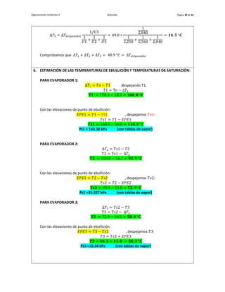 Operaciones Unitarias II Solución. Página 30 de 42
Δ𝑇3 = Δ𝑇𝑑𝑖𝑠𝑝𝑜𝑛𝑖𝑏𝑙𝑒
1/𝑈3
1
𝑈1
+
1
𝑈2
+
1
𝑈3
= 49.0 ∗
1
2,840
1
2,250
+
1
2,560
+
1
2,840
= 𝟏𝟒. 𝟓 °𝑪
Comprobamos que Δ𝑇1 + Δ𝑇2 + Δ𝑇3 = 48.9 °𝐶 = Δ𝑇𝑑𝑖𝑠𝑝𝑜𝑛𝑖𝑏𝑙𝑒
6. ESTIMACIÓN DE LAS TEMPERATURAS DE EBULLICIÓN Y TEMPERATURAS DE SATURACIÓN:
PARA EVAPORADOR 1:
Δ𝑇1 = 𝑇𝑜 − 𝑇1 despejando T1:
T1 = To − Δ𝑇1
𝐓𝟏 = 178.3 − 18.3 = 𝟏𝟔𝟎. 𝟎 °𝑪
Con las elevaciones de punto de ebullición:
𝐸𝑃𝐸1 = 𝑇1 − 𝑇𝑠1 , despejamos 𝑇𝑠1:
𝑇𝑠1 = 𝑇1 − 𝐸𝑃𝐸1
𝑻𝒔𝟏 = 160.0 − 50.0 = 𝟏𝟏𝟎. 𝟎 °𝑪
Ps1 = 143.38 kPa (con tablas de vapor)
PARA EVAPORADOR 2:
Δ𝑇2 = 𝑇𝑠1 − 𝑇2
T2 = Ts1 − Δ𝑇2
𝐓𝟐 = 110.0 − 16.1 = 𝟗𝟑. 𝟗 °𝑪
Con las elevaciones de punto de ebullición:
𝐸𝑃𝐸2 = 𝑇2 − 𝑇𝑠2 , despejamos 𝑇𝑠2:
𝑇𝑠2 = 𝑇2 − 𝐸𝑃𝐸2
𝑻𝒔𝟐 = 93.9 − 21.0 = 𝟕𝟐. 𝟗 °𝑪
Ps1 =35.327 kPa (con tablas de vapor)
PARA EVAPORADOR 3:
Δ𝑇3 = 𝑇𝑠2 − 𝑇3
T3 = Ts2 − Δ𝑇3
𝐓𝟑 = 72.9 − 14.5 = 𝟓𝟖. 𝟒 °𝑪
Con las elevaciones de punto de ebullición:
𝐸𝑃𝐸3 = 𝑇3 − 𝑇𝑠3 , despejamos 𝑇3:
𝑇3 = 𝑇𝑠3 + 𝐸𝑃𝐸3
𝑻𝟑 = 𝟒𝟔. 𝟓 + 𝟏𝟏. 𝟖 = 𝟓𝟖. 𝟑 °𝑪
Ps3 =10.34 kPa (con tablas de vapor)
 