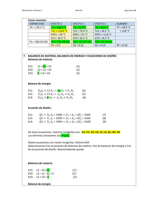 Operaciones Unitarias II Solución. Página 31 de 42
Como resumen:
VAPOR VIVO EFECTO 1 EFECTO 2 EFECTO 3 ALIMENT
T0 = 178.3 °C T1 = 160.0 °C T2 = 93.9°C T3 = 58.4 °C TF = 48.9 °C
Ts1 = 110.0 °C Ts2 = 72.9 °C Ts3 = 46.5 °C = 120 °F
EPE1 = 50 °C EPE2 = 21 °C EPE3 = 11.8 °C
∆T1= 18.3 °C ∆T2= 16.1 °C ∆T3= 14.5 °C
Po = 964.03 kPa Ps1= 143.38 kPa Ps2= 35.327 kPa Ps3= 10.34 kPa
X1 = 0.5 X2 = 0.21 X3 = 0.14 XF = 0.10
7. BALANCES DE MATERIA, BALANCES DE ENERGÍA Y ECUACIONES DE DISEÑO:
Balances de materia:
EV1: L2 = L1 + V1 (1)
EV2: L3 = L2 + V2 (2)
EV3: F = L3 + V3 (3)
Balance de energía:
Ev1: 𝑉0𝜆0 + 𝐿2 ℎ2 = 𝐿1 ℎ1 + 𝑉1 𝐻1 (4)
Ev2: 𝑉1𝜆1 + 𝐿3 ℎ3 = 𝐿2 ℎ2 + 𝑉2 𝐻2 (5)
Ev3: 𝑉2𝜆2 + 𝐹 ℎ𝐹 = 𝐿3 ℎ3 + 𝑉3 𝐻3 (6)
Ecuación de diseño:
Ev1: 𝑄1 = 𝑉0 𝜆0 ∗ 1000 = 𝑈1 ∗ 𝐴1 ∗ Δ𝑇1 ∗ 3600 (7)
Ev2: 𝑄2 = 𝑉1 𝜆1 ∗ 1000 = 𝑈2 ∗ 𝐴2 ∗ Δ𝑇2 ∗ 3600 (8)
Ev3: 𝑄3 = 𝑉2 𝜆2 ∗ 1000 = 𝑈3 ∗ 𝐴3 ∗ Δ𝑇3 ∗ 3600 (9)
De estas ecuaciones, nuestras incógnitas son: Vo, V1, V2, V3, L2, L3, A1, A2, A3.
Los términos constantes son: F y L1.
Nueve ecuaciones con nueve incógnitas. Sistema 9x9.
Seleccionamos tres ecuaciones de balances de materia, tres de balances de energía y tres
de ecuaciones de diseño. Reacomodando queda:
Balances de materia:
EV1: L2 – V1= L1 (1’)
EV2: L3 – L2 - V2 = 0 (2’)
EV3: L3 + V3 = F (3’)
Balance de energía:
 