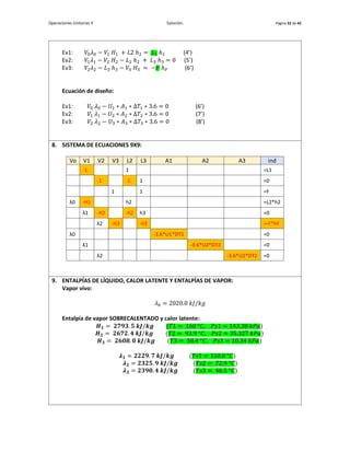 Operaciones Unitarias II Solución. Página 32 de 42
Ev1: 𝑉0𝜆0 − 𝑉1 𝐻1 + 𝐿2 ℎ2 = 𝐿1 ℎ1 (4’)
Ev2: 𝑉1𝜆1 − 𝑉2 𝐻2 − 𝐿2 ℎ2 + 𝐿3 ℎ3 = 0 (5’)
Ev3: 𝑉2𝜆2 − 𝐿3 ℎ3 − 𝑉3 𝐻3 = −𝐹 ℎ𝐹 (6’)
Ecuación de diseño:
Ev1: 𝑉0 𝜆0 − 𝑈1 ∗ 𝐴1 ∗ Δ𝑇1 ∗ 3.6 = 0 (6’)
Ev2: 𝑉1 𝜆1 − 𝑈2 ∗ 𝐴2 ∗ Δ𝑇2 ∗ 3.6 = 0 (7’)
Ev3: 𝑉2 𝜆2 − 𝑈3 ∗ 𝐴3 ∗ Δ𝑇3 ∗ 3.6 = 0 (8’)
8. SISTEMA DE ECUACIONES 9X9:
Vo V1 V2 V3 L2 L3 A1 A2 A3 ind
-1 1 =L1
-1 -1 1 =0
1 1 =F
λ0 -H1 h2 =L2*h2
λ1 -H2 -h2 h3 =0
λ2 -H3 -h3 =-F*hF
λ0 -3.6*U1*DT1 =0
λ1 -3.6*U2*DT2 =0
λ2 -3.6*U2*DT2 =0
9. ENTALPÍAS DE LÍQUIDO, CALOR LATENTE Y ENTALPÍAS DE VAPOR:
Vapor vivo:
𝜆0 = 2020.0 𝑘𝐽/𝑘𝑔
Entalpía de vapor SOBRECALENTADO y calor latente:
𝑯𝟏 = 𝟐𝟕𝟗𝟑. 𝟓 𝒌𝑱/𝒌𝒈 (𝑇1 = 160 °𝐶, 𝑃𝑠1 = 143.38 𝑘𝑃𝑎)
𝑯𝟐 = 𝟐𝟔𝟕𝟐. 𝟒 𝒌𝑱/𝒌𝒈 (𝑇2 = 93.9 °𝐶, 𝑃𝑠2 = 35.327 𝑘𝑃𝑎)
𝑯𝟑 = 𝟐𝟔𝟎𝟖. 𝟎 𝒌𝑱/𝒌𝒈 (𝑇3 = 58.4 °𝐶, 𝑃𝑠3 = 10.34 𝑘𝑃𝑎)
𝝀𝟏 = 𝟐𝟐𝟐𝟗. 𝟕 𝒌𝑱/𝒌𝒈 (𝑇𝑠1 = 110.0 °𝐶)
𝝀𝟐 = 𝟐𝟑𝟐𝟓. 𝟗 𝒌𝑱/𝒌𝒈 (𝑇𝑠2 = 72.9 °𝐶)
𝝀𝟑 = 𝟐𝟑𝟗𝟎. 𝟒 𝒌𝑱/𝒌𝒈 (𝑇𝑠3 = 46.5 °𝐶)
 
