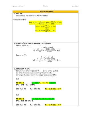Operaciones Unitarias II Solución. Página 34 de 42
SEGUNDA CORRIDA
11. AJUSTES:
Calculamos el área promedio: Aprom = 90.8 m²
Corrección en ∆T’s:
∆𝑇1′
= ∆𝑇1 ∗
𝐴1
𝐴𝑝𝑟𝑜𝑚
= 18.3 ∗
109.9
90.8
= 22.2 °𝐶
∆𝑇2′
= 16.1 ∗
88.5
90.8
= 15.7 °𝐶
∆𝑇3′
= 14.5 ∗
73.8
90.8
= 11.8 °𝐶
12. CORRECCIÓN DE CONCENTRACIONES EN LÍQUIDOS:
Balance sólidos en EV1:
𝐿2 ∗ 𝑥2 = 𝐿1 ∗ 𝑥1
𝒙𝟐 =
𝐿1 ∗ 𝑥1
𝐿2
=
(4082) ∗ (0.5)
9071.3
= 𝟎. 𝟐𝟐
Balance en EV3:
𝐹 ∗ 𝑥𝐹 = 𝐿3 ∗ 𝑥3
𝒙𝟑 =
𝐹 ∗ 𝑥𝐹
𝐿3
=
(20410) ∗ (0.1)
14677.6
= 𝟎. 𝟏𝟒
13. OBTENCIÓN DE EPE:
Comenzamos con el evaporador 3: (así es con los ajustes)
Las concentraciones no cambiaron significativamente.
Las temperaturas cambiarán un poco por los ajustes en DT’s:
EV3:
T3 = 57.2 °C (x3 = 0.14, Ts3= 46.5 °C = 115.7 °F)
EPE3 = 57.2 – 46.5 = 10.7 °C
DT3 = Ts2 – T3 Ts2 = DT3 + T3 Ts2 = 11.8 + 57.2 = 69 °C
EV2:
T2 = 83.3 °C (x2 = 0.22, Ts2= 69 °C = 156.2 °F)
EPE2 = 83.3 - 69 = 14.3 °C
DT2 = Ts1 – T2 Ts1 = DT2 + T2 Ts1 = 15.7 + 83.3 = 99 °C
 