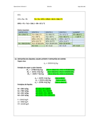 Operaciones Unitarias II Solución. Página 35 de 42
EV1:
DT1 = To – T1 T1 = To – DT1 = 178.3 – 22.2 = 156.1 °C
EPE1 = T1 – Ts1 = 156.1 – 99 = 57.1 °C
Como resumen:
VAPOR VIVO EFECTO 1 EFECTO 2 EFECTO 3 ALIMENT
T0 = 178.3 °C T1 = 156.1 °C T2 = 83.3 °C T3 = 57.2 °C TF = 48.9 °C
Ts1 = 99 °C Ts2 = 69 °C Ts3 = 46.5 °C = 120 °F
EPE1 = 57.1 °C EPE2 = 14.3 °C EPE3 = 10.7 °C
∆T1= 22.2 °C ∆T2= 15.7°C ∆T3= 11.8 °C
Po = 964.03 kPa Ps1= 97.852 kPa Ps2= 29.876 kPa Ps3= 10.34 kPa
X1 = 0.5 X2 = 0.22 X3 = 0.14 XF = 0.10
14. ENTALPÍAS DE LÍQUIDO, CALOR LATENTE Y ENTALPÍAS DE VAPOR:
Vapor vivo:
𝜆0 = 2020.0 𝑘𝐽/𝑘𝑔
Entalpía de vapor y calor latente:
𝑯𝟏 = 𝟐𝟕𝟖𝟖. 𝟖 𝒌𝑱/𝒌𝒈 (𝑇1 = 156.1 °𝐶, 𝑃𝑠1 = 97.852 𝑘𝑃𝑎)
𝑯𝟐 = 𝟐𝟔𝟓𝟐. 𝟓 𝒌𝑱/𝒌𝒈 (𝑇2 = 83.3 °𝐶, 𝑃𝑠2 = 29.876 𝑘𝑃𝑎)
𝑯𝟑 = 𝟐𝟔𝟎𝟓. 𝟕 𝒌𝑱/𝒌𝒈 (𝑇3 = 57.2 °𝐶, 𝑃𝑠3 = 10.34 𝑘𝑃𝑎)
𝝀𝟏 = 𝟐𝟐𝟓𝟗. 𝟏 𝒌𝑱/𝒌𝒈 (𝑇𝑠1 = 99 °𝐶)
𝝀𝟐 = 𝟐𝟑𝟑𝟓. 𝟔 𝒌𝑱/𝒌𝒈 (𝑇𝑠2 = 69 °𝐶)
𝝀𝟑 = 𝟐𝟑𝟗𝟎. 𝟒 𝒌𝑱/𝒌𝒈 (𝑇𝑠3 = 46.5 °𝐶)
Entalpías de líquido:
hF = 200 kJ/kg (xF = 0.1, TF = 120 °F)
h1 = 700 kJ/kg (x1 = 0.5 , T1 = 313 °F)
h2 = 325 kJ/kg (x2 = 0.22 , T2 = 201 °F)
h3 = 210 kJ/kg (x3 = 0.14 , T3 = 137.12 °F)
F = 20410 kg/h
L1 = 4082 kg/h
VT= 16328 kg/h
 