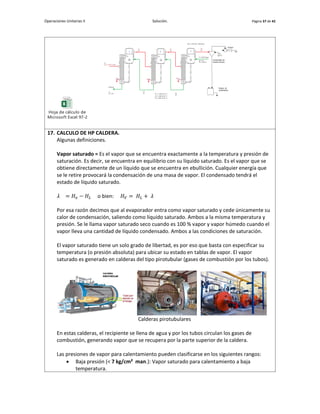 Operaciones Unitarias II Solución. Página 37 de 42
Hoja de cálculo de
Microsoft Excel 97-2003
17. CALCULO DE HP CALDERA.
Algunas definiciones.
Vapor saturado = Es el vapor que se encuentra exactamente a la temperatura y presión de
saturación. Es decir, se encuentra en equilibrio con su líquido saturado. Es el vapor que se
obtiene directamente de un líquido que se encuentra en ebullición. Cualquier energía que
se le retire provocará la condensación de una masa de vapor. El condensado tendrá el
estado de líquido saturado.
𝜆 = 𝐻𝑣 − 𝐻𝐿 o bien: 𝐻𝑉 = 𝐻𝐿 + 𝜆
Por esa razón decimos que al evaporador entra como vapor saturado y cede únicamente su
calor de condensación, saliendo como líquido saturado. Ambos a la misma temperatura y
presión. Se le llama vapor saturado seco cuando es 100 % vapor y vapor húmedo cuando el
vapor lleva una cantidad de líquido condensado. Ambos a las condiciones de saturación.
El vapor saturado tiene un solo grado de libertad, es por eso que basta con especificar su
temperatura (o presión absoluta) para ubicar su estado en tablas de vapor. El vapor
saturado es generado en calderas del tipo pirotubular (gases de combustión por los tubos).
Calderas pirotubulares
En estas calderas, el recipiente se llena de agua y por los tubos circulan los gases de
combustión, generando vapor que se recupera por la parte superior de la caldera.
Las presiones de vapor para calentamiento pueden clasificarse en los siguientes rangos:
 Baja presión (< 7 kg/cm² man.): Vapor saturado para calentamiento a baja
temperatura.
 