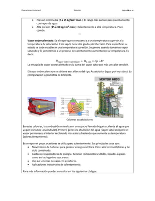 Operaciones Unitarias II Solución. Página 38 de 42
 Presión intermedia (7 a 15 kg/cm² man.): El rango más común para calentamiento
con vapor de agua.
 Alta presión (15 a 30 kg/cm² man.): Calentamiento a alta temperatura. Poco
común.
---
Vapor sobrecalentado: Es el vapor que se encuentra a una temperatura superior a la
temperatura de saturación. Este vapor tiene dos grados de libertado. Para especificar su
estado se debe establecer una temperatura y presión. Se genera cuando tomamos vapor
saturado y lo sometemos a un proceso de calentamiento aumentando su temperatura. Es
decir:
𝐻𝑣𝑎𝑝𝑜𝑟 𝑠𝑜𝑏𝑟𝑒𝑐𝑎𝑙𝑒𝑛𝑡𝑎𝑑𝑜 = 𝐻𝑣 𝑠𝑎𝑡. + 𝐶𝑝 ∗ Δ𝑇
La entalpía de vapor sobrecalentado es la suma del vapor saturado más un calor sensible.
El vapor sobrecalentado se obtiene en calderas del tipo Acuatubular (agua por los tubos). La
configuración y geometría es diferente.
Calderas acuatubulares
En estas calderas, la combustión se realiza en un espacio llamado hogar y calienta el agua que
va por los tubos (acuatubular). Primero genera la ebullición del agua (vapor saturado) pero el
vapor permanece al interior recibiendo más calor y haciendo que aumente su temperatura
(sobrecalentamiento).
Este vapor en pocas ocasiones se utiliza para calentamiento. Sus principales usos son:
 Movimiento de turbinas para generar energía eléctrica. Centrales termoeléctricas y de
ciclo combinado.
 Calderas recuperadoras de energía. Reciclan combustibles sólidos, líquidos o gases
como en los ingenios azucareros.
 Uso en sistemas de vacío. En eyectores.
 Aplicaciones industriales de calentamiento.
Para más información puedes consultar en los siguientes códigos:
 