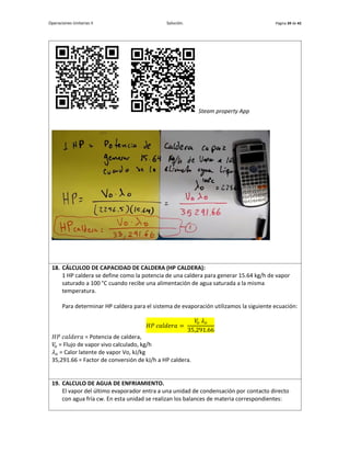 Operaciones Unitarias II Solución. Página 39 de 42
Steam property App
18. CÁLCULOD DE CAPACIDAD DE CALDERA (HP CALDERA):
1 HP caldera se define como la potencia de una caldera para generar 15.64 kg/h de vapor
saturado a 100 °C cuando recibe una alimentación de agua saturada a la misma
temperatura.
Para determinar HP caldera para el sistema de evaporación utilizamos la siguiente ecuación:
𝐻𝑃 𝑐𝑎𝑙𝑑𝑒𝑟𝑎 =
𝑉
𝑜 𝜆𝑜
35,291.66
𝐻𝑃 𝑐𝑎𝑙𝑑𝑒𝑟𝑎 = Potencia de caldera,
𝑉
𝑜 = Flujo de vapor vivo calculado, kg/h
𝜆𝑜 = Calor latente de vapor Vo, kJ/kg
35,291.66 = Factor de conversión de kJ/h a HP caldera.
19. CALCULO DE AGUA DE ENFRIAMIENTO.
El vapor del último evaporador entra a una unidad de condensación por contacto directo
con agua fría cw. En esta unidad se realizan los balances de materia correspondientes:
 