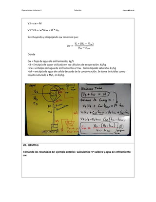 Operaciones Unitarias II Solución. Página 40 de 42
V3 + cw = M
V3 *H3 + cw*Hcw = M * HM
Sustituyendo y despejando cw tenemos que:
𝑐𝑤 =
𝑉3 ∗ (𝐻3 − 𝐻𝑐𝑤)
𝐻𝑀 − 𝐻𝑐𝑤
Donde
Cw = flujo de agua de enfriamiento, kg/h
H3 = Entalpía de vapor utilizada en los cálculos de evaporación. kJ/kg
Hcw = entalpía del agua de enfriamiento a Tcw. Como líquido saturado, kJ/kg
HM = entalpía de agua de salida después de la condensación. Se toma de tablas como
líquido saturado a TM., en kJ/kg.
20. EJEMPLO.
Tomando los resultados del ejemplo anterior. Calculamos HP caldera y agua de enfriamiento
cw:
 